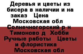 Деревья и цветы из бисера в наличии и на заказ › Цена ­ 1 500 - Московская обл., Солнечногорский р-н, Тимоново д. Хобби. Ручные работы » Цветы и флористика   . Московская обл.